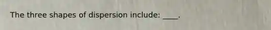 The three shapes of dispersion include: ____.