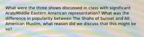 What were the three shows discussed in class with significant Arab/Middle Eastern American representation? What was the difference in popularity between The Shahs of Sunset and All American Muslim, what reason did we discuss that this might be so?