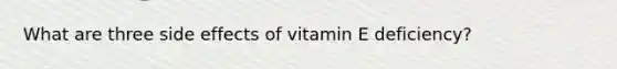 What are three side effects of vitamin E deficiency?