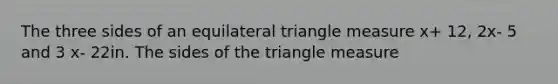 The three sides of an equilateral triangle measure x+ 12, 2x- 5 and 3 x- 22in. The sides of the triangle measure