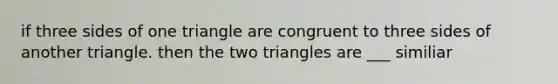 if three sides of one triangle are congruent to three sides of another triangle. then the two triangles are ___ similiar