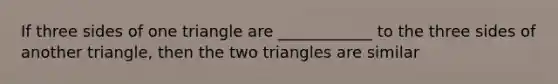 If three sides of one triangle are ____________ to the three sides of another triangle, then the two triangles are similar