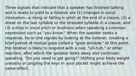 Three signals that indicate that a speaker has finished talking and is ready to yield to a listener are (1) changes in vocal intonation—a rising or falling in pitch at the end of a clause, (2) a drawl on the last syllable or the stressed syllable in a clause, and (3) a drop in vocal pitch or loudness when speaking a common expression such as "you know." When the speaker seeks a response, he or she signals by looking at the listener, creating a brief period of mutual gaze called a "gaze window." At this point, the listener is likely to respond with a nod, "uh-huh," or other reaction, after which the speaker looks away and continues speaking. "Do you need to get going?" Shifting your body weight uneasily or jangling the keys in your pocket might achieve the same effect.