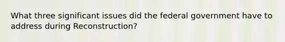 What three significant issues did the federal government have to address during Reconstruction?