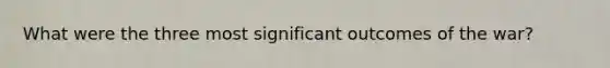 What were the three most significant outcomes of the war?