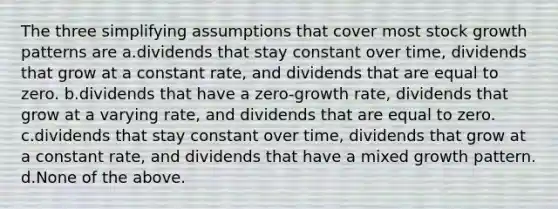 The three simplifying assumptions that cover most stock growth patterns are a.dividends that stay constant over time, dividends that grow at a constant rate, and dividends that are equal to zero. b.dividends that have a zero-growth rate, dividends that grow at a varying rate, and dividends that are equal to zero. c.dividends that stay constant over time, dividends that grow at a constant rate, and dividends that have a mixed growth pattern. d.None of the above.