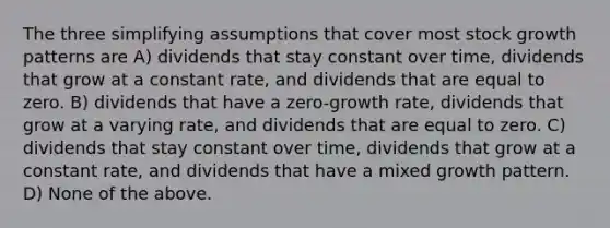 The three simplifying assumptions that cover most stock growth patterns are A) dividends that stay constant over time, dividends that grow at a constant rate, and dividends that are equal to zero. B) dividends that have a zero-growth rate, dividends that grow at a varying rate, and dividends that are equal to zero. C) dividends that stay constant over time, dividends that grow at a constant rate, and dividends that have a mixed growth pattern. D) None of the above.