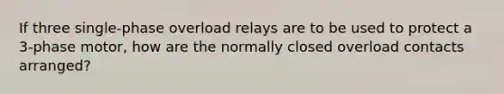 If three single-phase overload relays are to be used to protect a 3-phase motor, how are the normally closed overload contacts arranged?