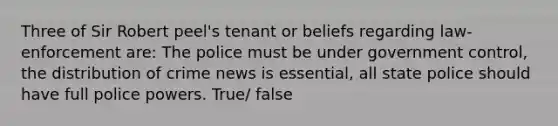 Three of Sir Robert peel's tenant or beliefs regarding law-enforcement are: The police must be under government control, the distribution of crime news is essential, all state police should have full police powers. True/ false