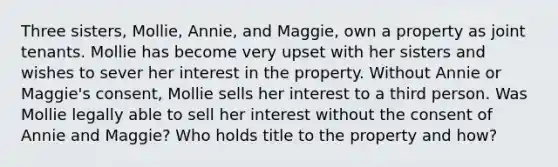 Three sisters, Mollie, Annie, and Maggie, own a property as joint tenants. Mollie has become very upset with her sisters and wishes to sever her interest in the property. Without Annie or Maggie's consent, Mollie sells her interest to a third person. Was Mollie legally able to sell her interest without the consent of Annie and Maggie? Who holds title to the property and how?