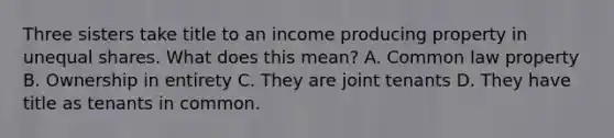 Three sisters take title to an income producing property in unequal shares. What does this mean? A. Common law property B. Ownership in entirety C. They are joint tenants D. They have title as tenants in common.