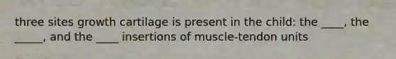 three sites growth cartilage is present in the child: the ____, the _____, and the ____ insertions of muscle-tendon units