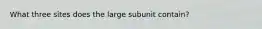 What three sites does the large subunit contain?