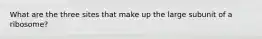 What are the three sites that make up the large subunit of a ribosome?