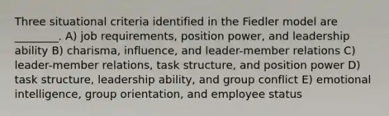 Three situational criteria identified in the Fiedler model are ________. A) job requirements, position power, and leadership ability B) charisma, influence, and leader-member relations C) leader-member relations, task structure, and position power D) task structure, leadership ability, and group conflict E) emotional intelligence, group orientation, and employee status