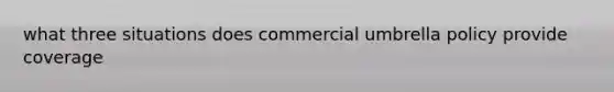 what three situations does commercial umbrella policy provide coverage