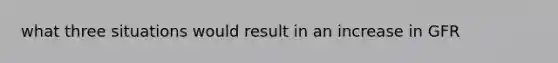 what three situations would result in an increase in GFR