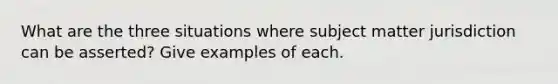 What are the three situations where subject matter jurisdiction can be asserted? Give examples of each.