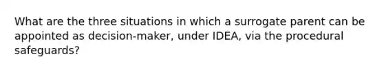 What are the three situations in which a surrogate parent can be appointed as decision-maker, under IDEA, via the procedural safeguards?