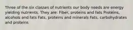 Three of the six classes of nutrients our body needs are energy yielding nutrients. They are: Fiber, proteins and fats Proteins, alcohols and fats Fats, proteins and minerals Fats, carbohydrates and proteins