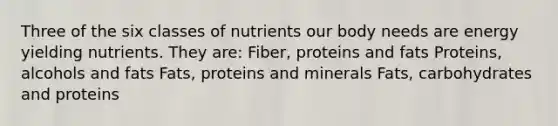 Three of the six classes of nutrients our body needs are energy yielding nutrients. They are: Fiber, proteins and fats Proteins, alcohols and fats Fats, proteins and minerals Fats, carbohydrates and proteins