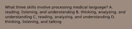 What three skills involve processing medical​ language? A. reading, listening, and understanding B. thinking, analyzing, and understanding C. ​reading, analyzing, and understanding D. ​thinking, listening, and talking