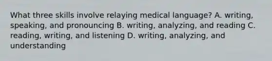 What three skills involve relaying medical​ language? A. ​writing, speaking, and pronouncing B. ​writing, analyzing, and reading C. ​reading, writing, and listening D. writing, analyzing, and understanding