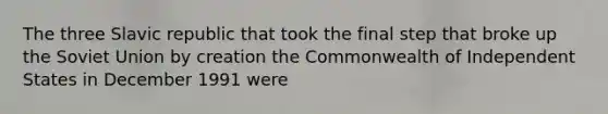 The three Slavic republic that took the final step that broke up the Soviet Union by creation the Commonwealth of Independent States in December 1991 were