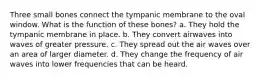 Three small bones connect the tympanic membrane to the oval window. What is the function of these bones? a. They hold the tympanic membrane in place. b. They convert airwaves into waves of greater pressure. c. They spread out the air waves over an area of larger diameter. d. They change the frequency of air waves into lower frequencies that can be heard.