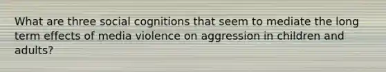 What are three social cognitions that seem to mediate the long term effects of media violence on aggression in children and adults?