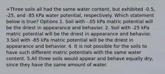 +Three soils all had the same water content, but exhibited -0.5, -25, and -85 kPa water potential, respectively. Which statement below is true? Options 1. Soil with -.05 kPa matric potential will be the driest in appearance and behavior. 2. Soil with -25 kPa matric potential will be the driest in appearance and behavior. 3.Soil with -85 kPa matric potential will be the driest in appearance and behavior. 4. It is not possible for the soils to have such different matric potentials with the same water content. 5.All three soils would appear and behave equally dry, since they have the same amount of water.