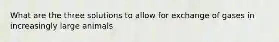 What are the three solutions to allow for exchange of gases in increasingly large animals