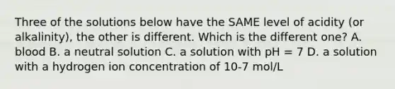 Three of the solutions below have the SAME level of acidity (or alkalinity), the other is different. Which is the different one? A. blood B. a neutral solution C. a solution with pH = 7 D. a solution with a hydrogen ion concentration of 10-7 mol/L