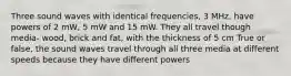 Three sound waves with identical frequencies, 3 MHz, have powers of 2 mW, 5 mW and 15 mW. They all travel though media- wood, brick and fat, with the thickness of 5 cm True or false, the sound waves travel through all three media at different speeds because they have different powers