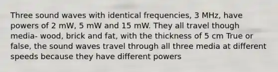 Three sound waves with identical frequencies, 3 MHz, have powers of 2 mW, 5 mW and 15 mW. They all travel though media- wood, brick and fat, with the thickness of 5 cm True or false, the sound waves travel through all three media at different speeds because they have different powers