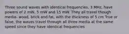 Three sound waves with identical frequencies, 3 MHz, have powers of 2 mW, 5 mW and 15 mW. They all travel though media- wood, brick and fat, with the thickness of 5 cm True or false, the waves travel through all three media at the same speed since they have identical frequencies