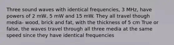 Three sound waves with identical frequencies, 3 MHz, have powers of 2 mW, 5 mW and 15 mW. They all travel though media- wood, brick and fat, with the thickness of 5 cm True or false, the waves travel through all three media at the same speed since they have identical frequencies