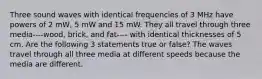 Three sound waves with identical frequencies of 3 MHz have powers of 2 mW, 5 mW and 15 mW. They all travel through three media----wood, brick, and fat---- with identical thicknesses of 5 cm. Are the following 3 statements true or false? The waves travel through all three media at different speeds because the media are different.