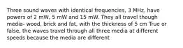 Three sound waves with identical frequencies, 3 MHz, have powers of 2 mW, 5 mW and 15 mW. They all travel though media- wood, brick and fat, with the thickness of 5 cm True or false, the waves travel through all three media at different speeds because the media are different