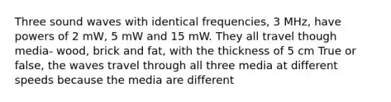 Three sound waves with identical frequencies, 3 MHz, have powers of 2 mW, 5 mW and 15 mW. They all travel though media- wood, brick and fat, with the thickness of 5 cm True or false, the waves travel through all three media at different speeds because the media are different