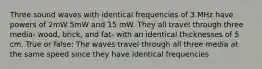 Three sound waves with identical frequencies of 3 MHz have powers of 2mW 5mW and 15 mW. They all travel through three media- wood, brick, and fat- with an identical thicknesses of 5 cm. True or false: The waves travel through all three media at the same speed since they have identical frequencies