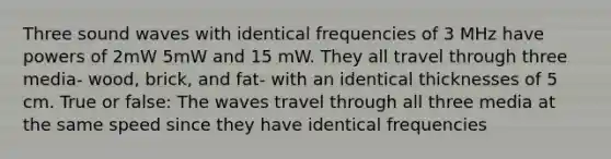 Three sound waves with identical frequencies of 3 MHz have <a href='https://www.questionai.com/knowledge/kKSx9oT84t-powers-of' class='anchor-knowledge'>powers of</a> 2mW 5mW and 15 mW. They all travel through three media- wood, brick, and fat- with an identical thicknesses of 5 cm. True or false: The waves travel through all three media at the same speed since they have identical frequencies