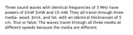 Three sound waves with identical frequencies of 3 MHz have powers of 2mW 5mW and 15 mW. They all travel through three media- wood, brick, and fat- with an identical thicknesses of 5 cm. True or false: The waves travel through all three media at different speeds because the media are different