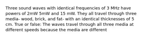 Three sound waves with identical frequencies of 3 MHz have powers of 2mW 5mW and 15 mW. They all travel through three media- wood, brick, and fat- with an identical thicknesses of 5 cm. True or false: The waves travel through all three media at different speeds because the media are different