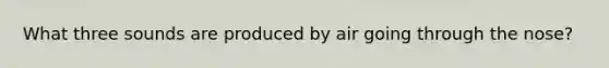 What three sounds are produced by air going through the nose?