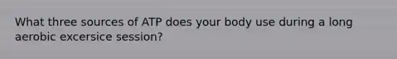 What three sources of ATP does your body use during a long aerobic excersice session?