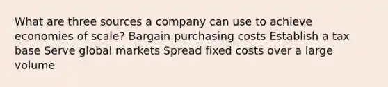 What are three sources a company can use to achieve economies of scale? Bargain purchasing costs Establish a tax base Serve global markets Spread fixed costs over a large volume