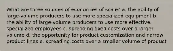 What are three sources of economies of scale? a. the ability of large-volume producers to use more specialized equipment b. the ability of large-volume producers to use more effective, specialized employees c. spreading fixed costs over a larger volume d. the opportunity for product customization and narrow product lines e. spreading costs over a smaller volume of product