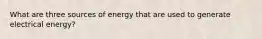 What are three sources of energy that are used to generate electrical energy?