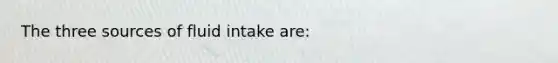 The three sources of fluid intake are: